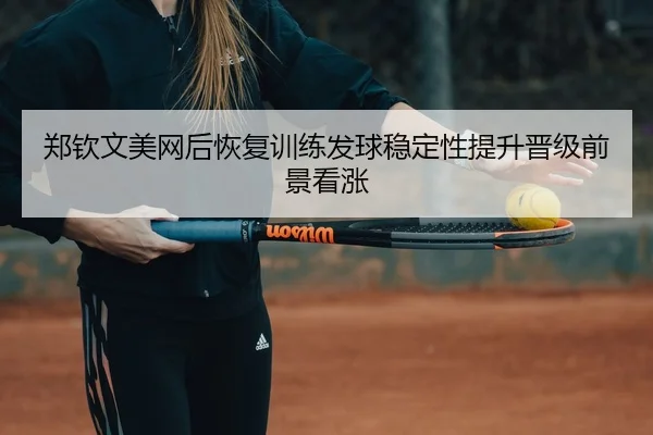 郑钦文美网后恢复训练发球稳定性提升晋级前景看涨