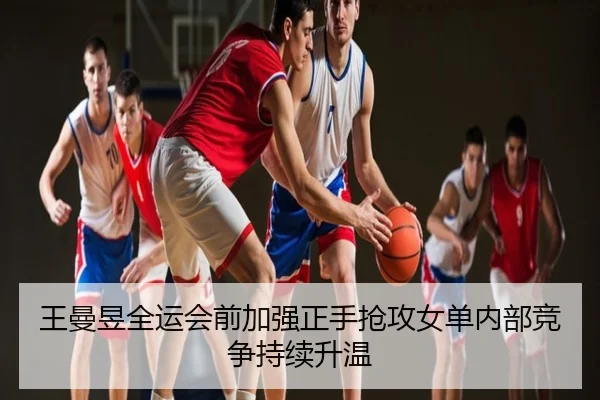 王曼昱全运会前加强正手抢攻女单内部竞争持续升温
